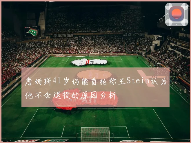 詹姆斯41岁仍能首轮称王Stein认为他不会退役的原因分析