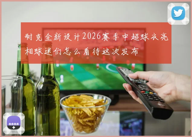 耐克全新设计2026赛季中超球衣亮相球迷们怎么看待这次发布