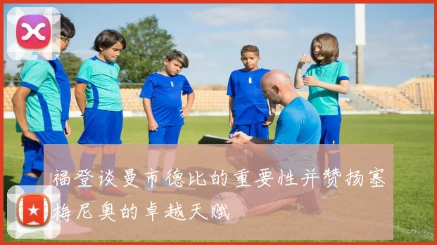 福登谈曼市德比的重要性并赞扬塞梅尼奥的卓越天赋