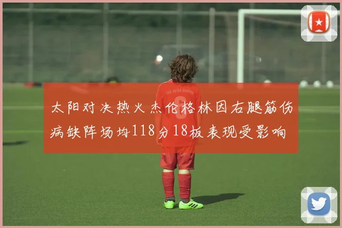 太阳对决热火杰伦格林因右腿筋伤病缺阵场均118分18板表现受影响
