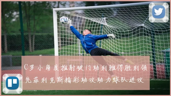 C罗小角度推射破门助利雅得胜利领先菲利克斯精彩助攻助力球队进攻