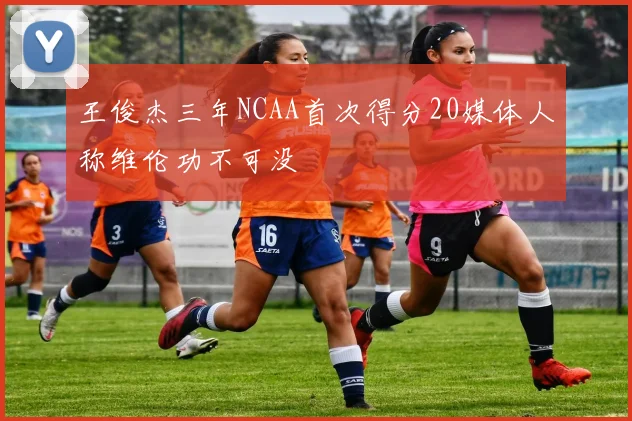 王俊杰三年NCAA首次得分20媒体人称维伦功不可没