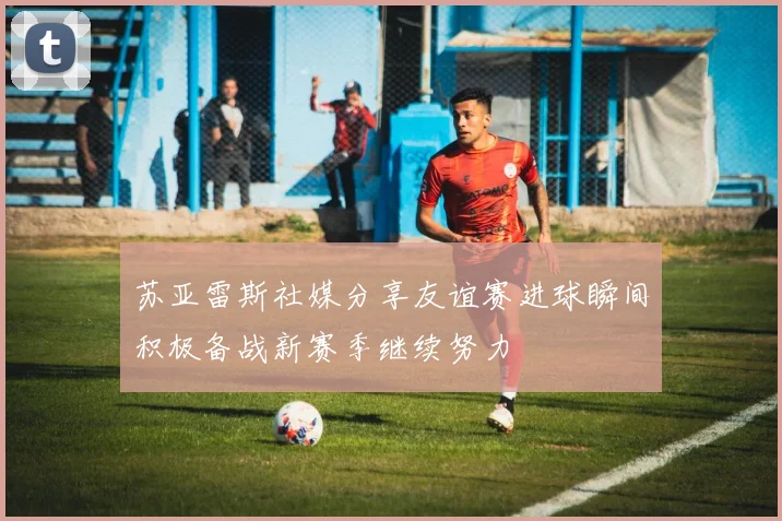 苏亚雷斯社媒分享友谊赛进球瞬间积极备战新赛季继续努力