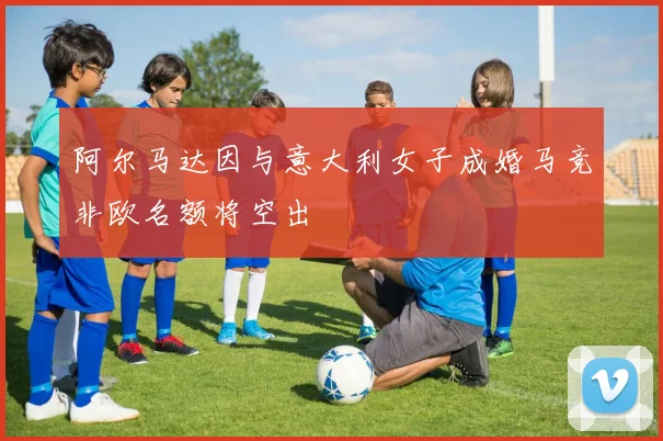 阿尔马达因与意大利女子成婚马竞非欧名额将空出