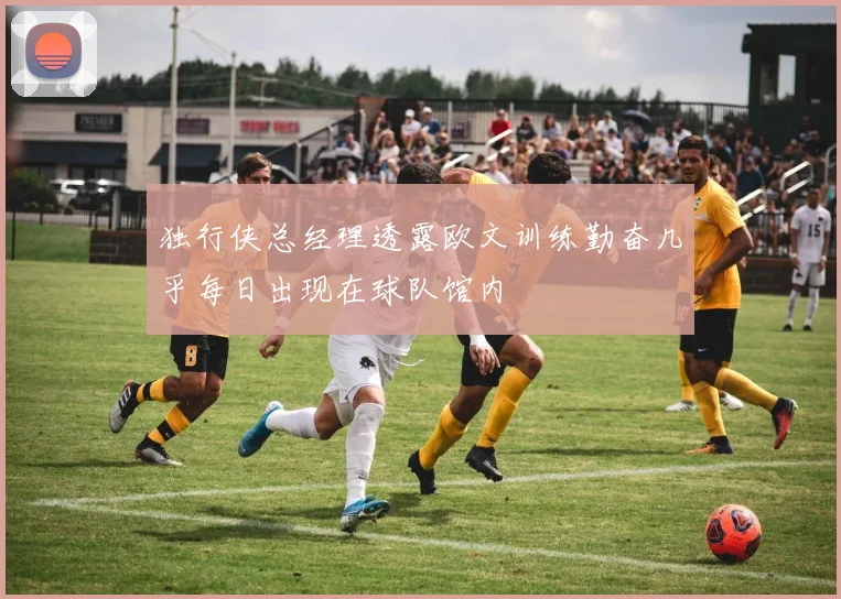独行侠总经理透露欧文训练勤奋几乎每日出现在球队馆内