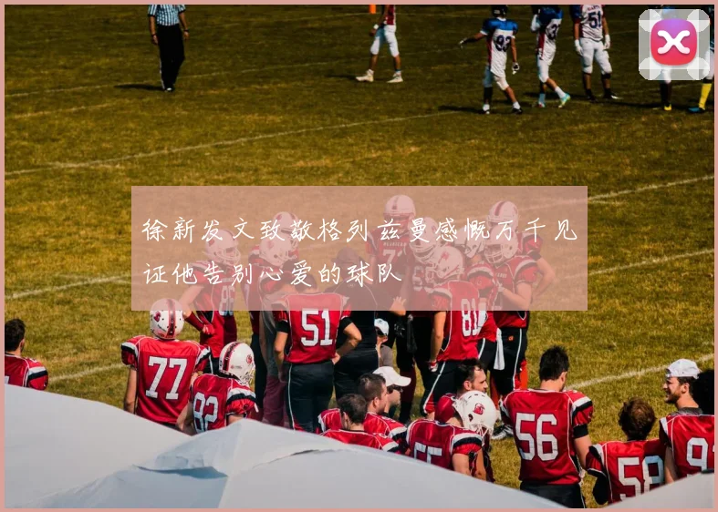 徐新发文致敬格列兹曼感慨万千见证他告别心爱的球队