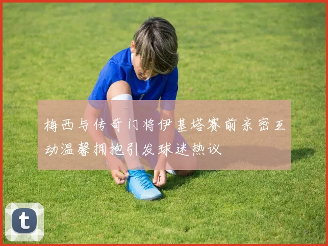 梅西与传奇门将伊基塔赛前亲密互动温馨拥抱引发球迷热议