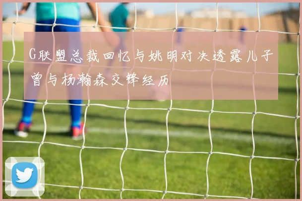 G联盟总裁回忆与姚明对决透露儿子曾与杨瀚森交锋经历