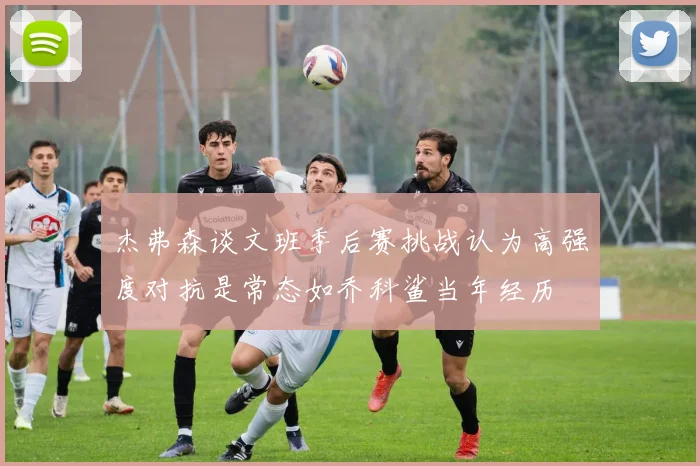 杰弗森谈文班季后赛挑战认为高强度对抗是常态如乔科鲨当年经历