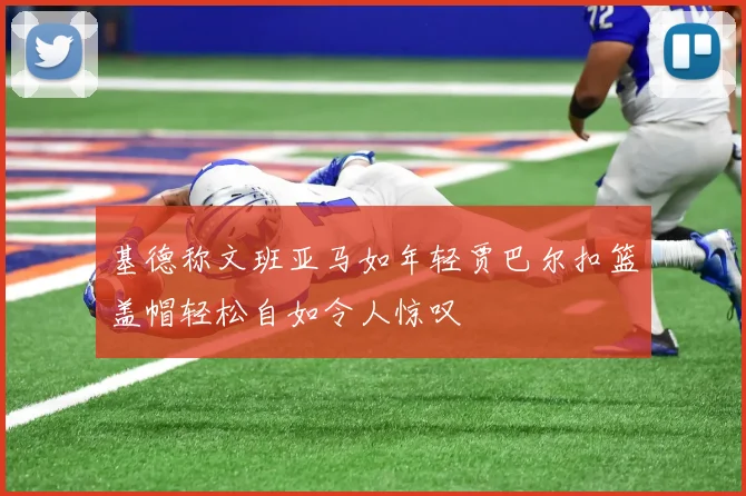 基德称文班亚马如年轻贾巴尔扣篮盖帽轻松自如令人惊叹