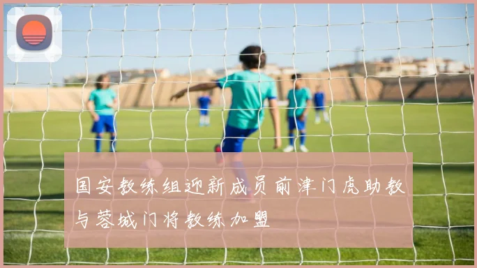 国安教练组迎新成员前津门虎助教与蓉城门将教练加盟