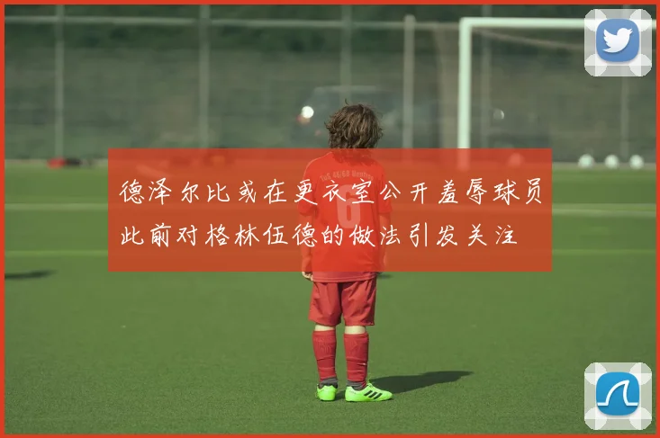 德泽尔比或在更衣室公开羞辱球员此前对格林伍德的做法引发关注