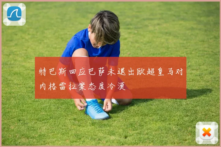 特巴斯回应巴萨未退出欧超皇马对内格雷拉案态度冷漠
