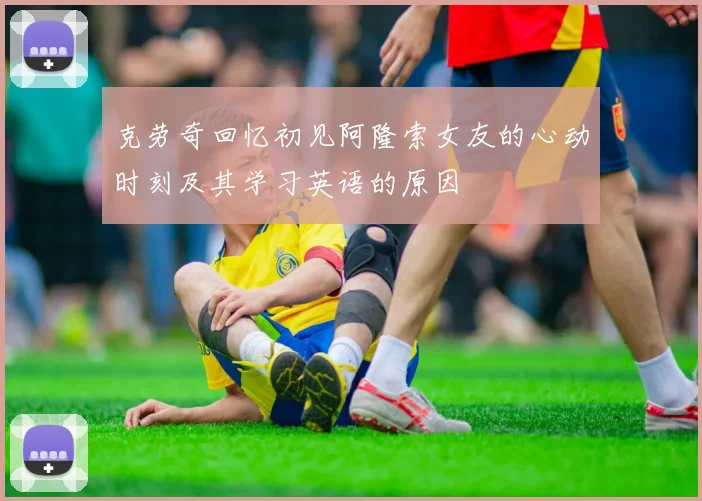 克劳奇回忆初见阿隆索女友的心动时刻及其学习英语的原因