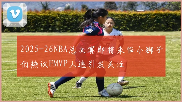 2025-26NBA总决赛即将来临小狮子们热议FMVP人选引发关注